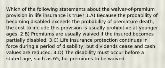 Which of the following statements about the waiver-of-premium provision in life insurance is true? 1.A) Because the probability of becoming disabled exceeds the probability of premature death, the cost to include this provision is usually prohibitive at younger ages. 2.B) Premiums are usually waived if the insured becomes partially disabled. 3.C) Life insurance protection continues in force during a period of disability, but dividends cease and cash values are reduced. 4.D) The disability must occur before a stated age, such as 65, for premiums to be waived.