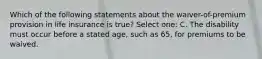 Which of the following statements about the waiver-of-premium provision in life insurance is true? Select one: C. The disability must occur before a stated age, such as 65, for premiums to be waived.