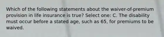 Which of the following statements about the waiver-of-premium provision in life insurance is true? Select one: C. The disability must occur before a stated age, such as 65, for premiums to be waived.