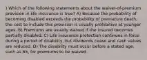 ) Which of the following statements about the waiver-of-premium provision in life insurance is true? A) Because the probability of becoming disabled exceeds the probability of premature death, the cost to include this provision is usually prohibitive at younger ages. B) Premiums are usually waived if the insured becomes partially disabled. C) Life insurance protection continues in force during a period of disability, but dividends cease and cash values are reduced. D) The disability must occur before a stated age, such as 65, for premiums to be waived.