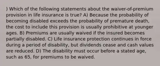 ) Which of the following statements about the waiver-of-premium provision in life insurance is true? A) Because the probability of becoming disabled exceeds the probability of premature death, the cost to include this provision is usually prohibitive at younger ages. B) Premiums are usually waived if the insured becomes partially disabled. C) Life insurance protection continues in force during a period of disability, but dividends cease and cash values are reduced. D) The disability must occur before a stated age, such as 65, for premiums to be waived.