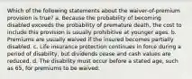 Which of the following statements about the waiver-of-premium provision is true? a. Because the probability of becoming disabled exceeds the probability of premature death, the cost to include this provision is usually prohibitive at younger ages. b. Premiums are usually waived if the insured becomes partially disabled. c. Life insurance protection continues in force during a period of disability, but dividends cease and cash values are reduced. d. The disability must occur before a stated age, such as 65, for premiums to be waived.