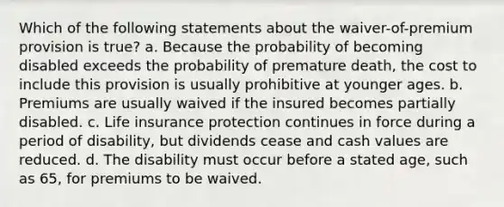 Which of the following statements about the waiver-of-premium provision is true? a. Because the probability of becoming disabled exceeds the probability of premature death, the cost to include this provision is usually prohibitive at younger ages. b. Premiums are usually waived if the insured becomes partially disabled. c. Life insurance protection continues in force during a period of disability, but dividends cease and cash values are reduced. d. The disability must occur before a stated age, such as 65, for premiums to be waived.