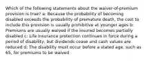 Which of the following statements about the waiver-of-premium provision is true? a: Because the probability of becoming disabled exceeds the probability of premature death, the cost to include this provision is usually prohibitive at younger ages b: Premiums are usually waived if the insured becomes partially disabled c: Life insurance protection continues in force during a period of disability, but dividends cease and cash values are reduced d: The disability must occur before a stated age, such as 65, for premiums to be waived