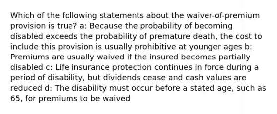 Which of the following statements about the waiver-of-premium provision is true? a: Because the probability of becoming disabled exceeds the probability of premature death, the cost to include this provision is usually prohibitive at younger ages b: Premiums are usually waived if the insured becomes partially disabled c: Life insurance protection continues in force during a period of disability, but dividends cease and cash values are reduced d: The disability must occur before a stated age, such as 65, for premiums to be waived