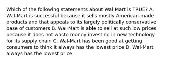 Which of the following statements about Wal-Mart is TRUE? A. Wal-Mart is successful because it sells mostly American-made products and that appeals to its largely politically conservative base of customers B. Wal-Mart is able to sell at such low prices because it does not waste money investing in new technology for its supply chain C. Wal-Mart has been good at getting consumers to think it always has the lowest price D. Wal-Mart always has the lowest price