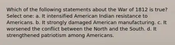 Which of the following statements about the War of 1812 is true? Select one: a. It intensified American Indian resistance to Americans. b. It strongly damaged American manufacturing. c. It worsened the conflict between the North and the South. d. It strengthened patriotism among Americans.