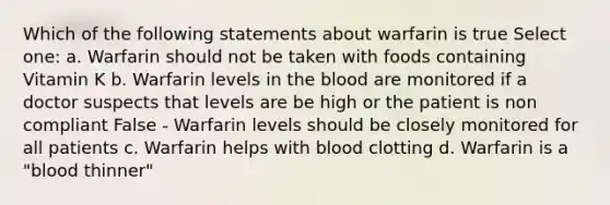 Which of the following statements about warfarin is true Select one: a. Warfarin should not be taken with foods containing Vitamin K b. Warfarin levels in the blood are monitored if a doctor suspects that levels are be high or the patient is non compliant False - Warfarin levels should be closely monitored for all patients c. Warfarin helps with blood clotting d. Warfarin is a "blood thinner"