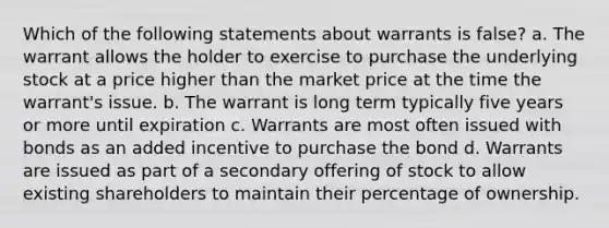 Which of the following statements about warrants is false? a. The warrant allows the holder to exercise to purchase the underlying stock at a price higher than the market price at the time the warrant's issue. b. The warrant is long term typically five years or more until expiration c. Warrants are most often issued with bonds as an added incentive to purchase the bond d. Warrants are issued as part of a secondary offering of stock to allow existing shareholders to maintain their percentage of ownership.