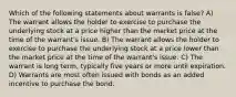 Which of the following statements about warrants is false? A) The warrant allows the holder to exercise to purchase the underlying stock at a price higher than the market price at the time of the warrant's issue. B) The warrant allows the holder to exercise to purchase the underlying stock at a price lower than the market price at the time of the warrant's issue. C) The warrant is long term, typically five years or more until expiration. D) Warrants are most often issued with bonds as an added incentive to purchase the bond.