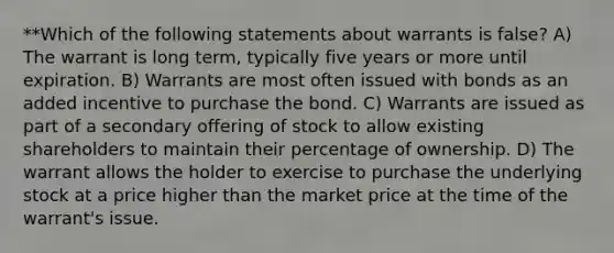 **Which of the following statements about warrants is false? A) The warrant is long term, typically five years or more until expiration. B) Warrants are most often issued with bonds as an added incentive to purchase the bond. C) Warrants are issued as part of a secondary offering of stock to allow existing shareholders to maintain their percentage of ownership. D) The warrant allows the holder to exercise to purchase the underlying stock at a price higher than the market price at the time of the warrant's issue.