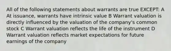 All of the following statements about warrants are true EXCEPT: A At issuance, warrants have intrinsic value B Warrant valuation is directly influenced by the valuation of the company's common stock C Warrant valuation reflects the life of the instrument D Warrant valuation reflects market expectations for future earnings of the company