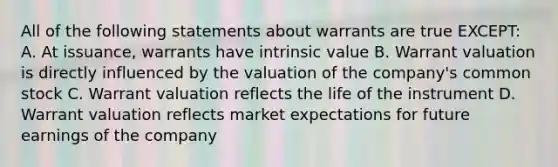 All of the following statements about warrants are true EXCEPT: A. At issuance, warrants have intrinsic value B. Warrant valuation is directly influenced by the valuation of the company's common stock C. Warrant valuation reflects the life of the instrument D. Warrant valuation reflects market expectations for future earnings of the company