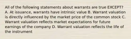 All of the following statements about warrants are true EXCEPT? A. At issuance, warrants have intrinsic value B. Warrant valuation is directly influenced by the market price of the common stock C. Warrant valuation reflects market expectations for future earnings of the company D. Warrant valuation reflects the life of the instrument