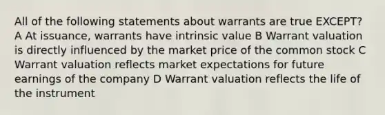 All of the following statements about warrants are true EXCEPT? A At issuance, warrants have intrinsic value B Warrant valuation is directly influenced by the market price of the common stock C Warrant valuation reflects market expectations for future earnings of the company D Warrant valuation reflects the life of the instrument