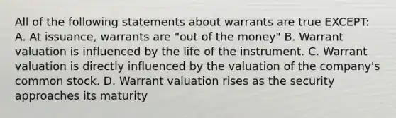 All of the following statements about warrants are true EXCEPT: A. At issuance, warrants are "out of the money" B. Warrant valuation is influenced by the life of the instrument. C. Warrant valuation is directly influenced by the valuation of the company's common stock. D. Warrant valuation rises as the security approaches its maturity