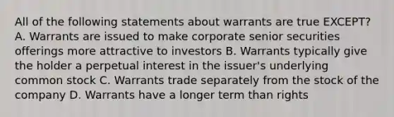 All of the following statements about warrants are true EXCEPT? A. Warrants are issued to make corporate senior securities offerings more attractive to investors B. Warrants typically give the holder a perpetual interest in the issuer's underlying common stock C. Warrants trade separately from the stock of the company D. Warrants have a longer term than rights