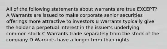 All of the following statements about warrants are true EXCEPT? A Warrants are issued to make corporate senior securities offerings more attractive to investors B Warrants typically give the holder a perpetual interest in the issuer's underlying common stock C Warrants trade separately from the stock of the company D Warrants have a longer term than rights