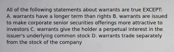 All of the following statements about warrants are true EXCEPT: A. warrants have a longer term than rights B. warrants are issued to make corporate senior securities offerings more attractive to investors C. warrants give the holder a perpetual interest in the issuer's underlying common stock D. warrants trade separately from the stock of the company