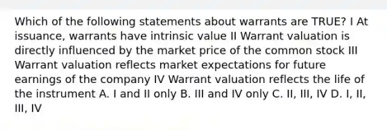 Which of the following statements about warrants are TRUE? I At issuance, warrants have intrinsic value II Warrant valuation is directly influenced by the market price of the common stock III Warrant valuation reflects market expectations for future earnings of the company IV Warrant valuation reflects the life of the instrument A. I and II only B. III and IV only C. II, III, IV D. I, II, III, IV