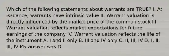 Which of the following statements about warrants are TRUE? I. At issuance, warrants have intrinsic value II. Warrant valuation is directly influenced by the market price of the common stock III. Warrant valuation reflects market expectations for future earnings of the company IV. Warrant valuation reflects the life of the instrument A. I and II only B. III and IV only C. II, III, IV D. I, II, III, IV My answer was D