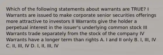 Which of the following statements about warrants are TRUE? I Warrants are issued to make corporate senior securities offerings more attractive to investors II Warrants give the holder a perpetual interest in the issuer's underlying common stock III Warrants trade separately from the stock of the company IV Warrants have a longer term than rights A. I and II only B. I, III, IV C. II, III, IV D. I, II, III, IV