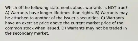 Which of the following statements about warrants is NOT true? A) Warrants have longer lifetimes than rights. B) Warrants may be attached to another of the issuer's securities. C) Warrants have an exercise price above the current market price of the common stock when issued. D) Warrants may not be traded in the secondary market.