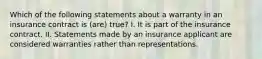 Which of the following statements about a warranty in an insurance contract is (are) true? I. It is part of the insurance contract. II. Statements made by an insurance applicant are considered warranties rather than representations.