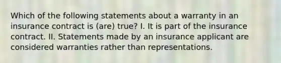 Which of the following statements about a warranty in an insurance contract is (are) true? I. It is part of the insurance contract. II. Statements made by an insurance applicant are considered warranties rather than representations.