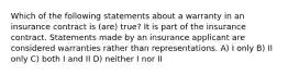 Which of the following statements about a warranty in an insurance contract is (are) true? It is part of the insurance contract. Statements made by an insurance applicant are considered warranties rather than representations. A) I only B) II only C) both I and II D) neither I nor II