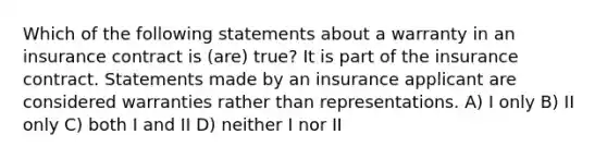 Which of the following statements about a warranty in an insurance contract is (are) true? It is part of the insurance contract. Statements made by an insurance applicant are considered warranties rather than representations. A) I only B) II only C) both I and II D) neither I nor II