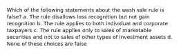 Which of the following statements about the wash sale rule is false? a. The rule disallows loss recognition but not gain recognition b. The rule applies to both individual and corporate taxpayers c. The rule applies only to sales of marketable securities and not to sales of other types of investment assets d. None of these choices are false