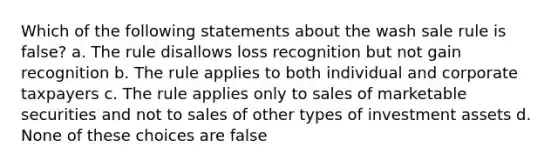 Which of the following statements about the wash sale rule is false? a. The rule disallows loss recognition but not gain recognition b. The rule applies to both individual and corporate taxpayers c. The rule applies only to sales of marketable securities and not to sales of other types of investment assets d. None of these choices are false