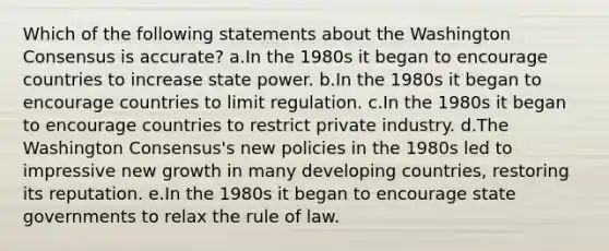 Which of the following statements about the Washington Consensus is accurate? a.In the 1980s it began to encourage countries to increase state power. b.In the 1980s it began to encourage countries to limit regulation. c.In the 1980s it began to encourage countries to restrict private industry. d.The Washington Consensus's new policies in the 1980s led to impressive new growth in many developing countries, restoring its reputation. e.In the 1980s it began to encourage state governments to relax the rule of law.