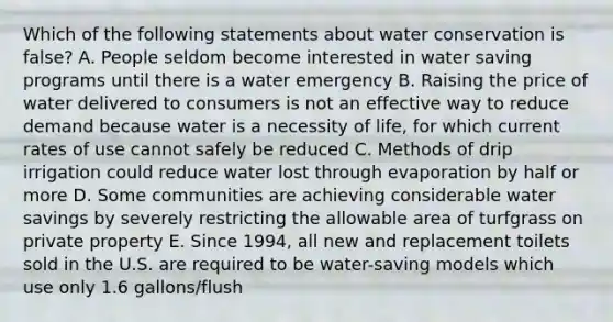 Which of the following statements about water conservation is false? A. People seldom become interested in water saving programs until there is a water emergency B. Raising the price of water delivered to consumers is not an effective way to reduce demand because water is a necessity of life, for which current rates of use cannot safely be reduced C. Methods of drip irrigation could reduce water lost through evaporation by half or more D. Some communities are achieving considerable water savings by severely restricting the allowable area of turfgrass on private property E. Since 1994, all new and replacement toilets sold in the U.S. are required to be water-saving models which use only 1.6 gallons/flush