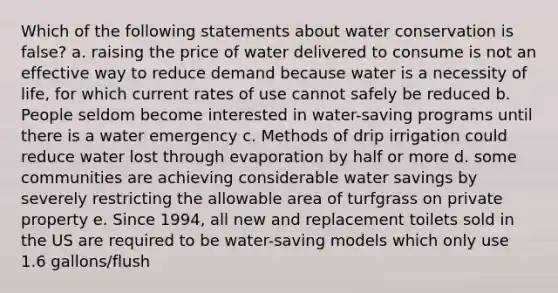 Which of the following statements about water conservation is false? a. raising the price of water delivered to consume is not an effective way to reduce demand because water is a necessity of life, for which current rates of use cannot safely be reduced b. People seldom become interested in water-saving programs until there is a water emergency c. Methods of drip irrigation could reduce water lost through evaporation by half or more d. some communities are achieving considerable water savings by severely restricting the allowable area of turfgrass on private property e. Since 1994, all new and replacement toilets sold in the US are required to be water-saving models which only use 1.6 gallons/flush