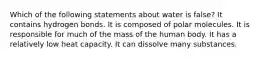 Which of the following statements about water is false? It contains hydrogen bonds. It is composed of polar molecules. It is responsible for much of the mass of the human body. It has a relatively low heat capacity. It can dissolve many substances.