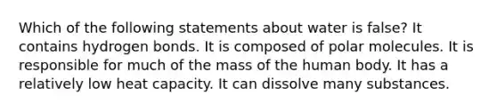 Which of the following statements about water is false? It contains hydrogen bonds. It is composed of polar molecules. It is responsible for much of the mass of the human body. It has a relatively low heat capacity. It can dissolve many substances.