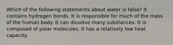 Which of the following statements about water is false? It contains hydrogen bonds. It is responsible for much of the mass of the human body. It can dissolve many substances. It is composed of polar molecules. It has a relatively low heat capacity.