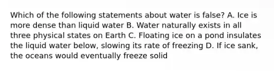 Which of the following statements about water is false? A. Ice is more dense than liquid water B. Water naturally exists in all three physical states on Earth C. Floating ice on a pond insulates the liquid water below, slowing its rate of freezing D. If ice sank, the oceans would eventually freeze solid