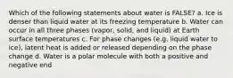 Which of the following statements about water is FALSE? a. Ice is denser than liquid water at its freezing temperature b. Water can occur in all three phases (vapor, solid, and liquid) at Earth surface temperatures c. For phase changes (e.g. liquid water to ice), latent heat is added or released depending on the phase change d. Water is a polar molecule with both a positive and negative end