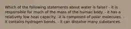 Which of the following statements about water is false? - it is responsible for much of the mass of the human body. - it has a relatively low heat capacity. -it is composed of polar molecules. - it contains hydrogen bonds. - it can dissolve many substances.