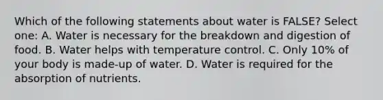 Which of the following statements about water is FALSE? Select one: A. Water is necessary for the breakdown and digestion of food. B. Water helps with temperature control. C. Only 10% of your body is made-up of water. D. Water is required for the absorption of nutrients.