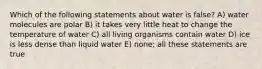 Which of the following statements about water is false? A) water molecules are polar B) it takes very little heat to change the temperature of water C) all living organisms contain water D) ice is less dense than liquid water E) none; all these statements are true