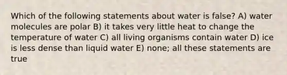 Which of the following statements about water is false? A) water molecules are polar B) it takes very little heat to change the temperature of water C) all living organisms contain water D) ice is less dense than liquid water E) none; all these statements are true