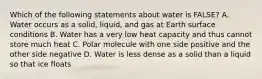 Which of the following statements about water is FALSE? A. Water occurs as a solid, liquid, and gas at Earth surface conditions B. Water has a very low heat capacity and thus cannot store much heat C. Polar molecule with one side positive and the other side negative D. Water is less dense as a solid than a liquid so that ice floats