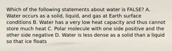 Which of the following statements about water is FALSE? A. Water occurs as a solid, liquid, and gas at Earth surface conditions B. Water has a very low <a href='https://www.questionai.com/knowledge/kp5xF03EEZ-heat-capacity' class='anchor-knowledge'>heat capacity</a> and thus cannot store much heat C. Polar molecule with one side positive and the other side negative D. Water is less dense as a solid than a liquid so that ice floats