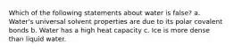 Which of the following statements about water is false? a. Water's universal solvent properties are due to its polar covalent bonds b. Water has a high heat capacity c. Ice is more dense than liquid water.