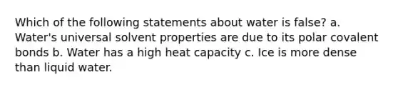 Which of the following statements about water is false? a. Water's universal solvent properties are due to its polar covalent bonds b. Water has a high heat capacity c. Ice is more dense than liquid water.