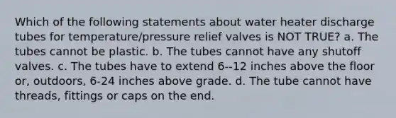 Which of the following statements about water heater discharge tubes for temperature/pressure relief valves is NOT TRUE? a. The tubes cannot be plastic. b. The tubes cannot have any shutoff valves. c. The tubes have to extend 6--12 inches above the floor or, outdoors, 6-24 inches above grade. d. The tube cannot have threads, fittings or caps on the end.